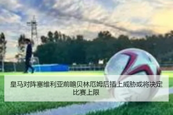 皇马对阵塞维利亚前瞻贝林厄姆后插上威胁或将决定比赛上限