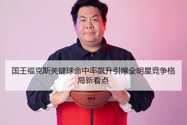 国王福克斯关键球命中率飙升引爆全明星竞争格局新看点
