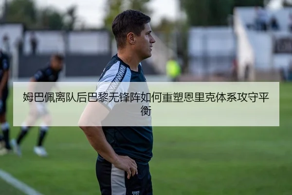 姆巴佩离队后巴黎无锋阵如何重塑恩里克体系攻守平衡