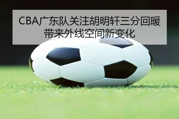 CBA广东队关注胡明轩三分回暖带来外线空间新变化