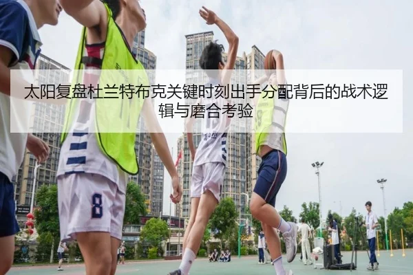 太阳复盘杜兰特布克关键时刻出手分配背后的战术逻辑与磨合考验