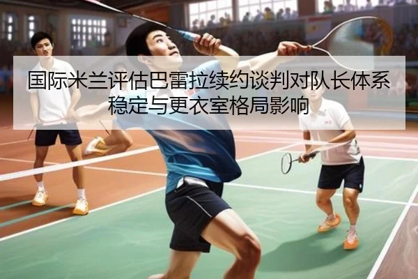 国际米兰评估巴雷拉续约谈判对队长体系稳定与更衣室格局影响