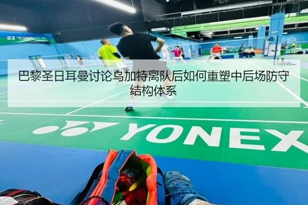 巴黎圣日耳曼讨论乌加特离队后如何重塑中后场防守结构体系