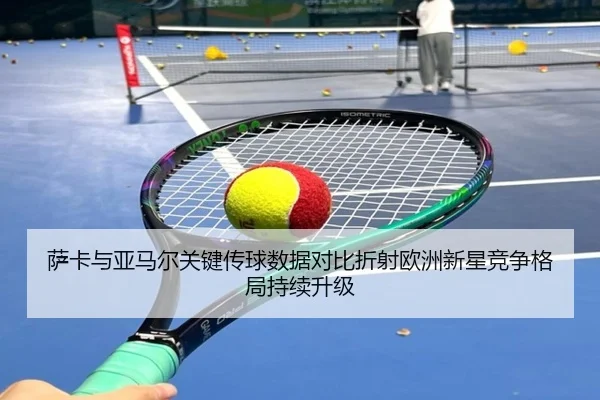 萨卡与亚马尔关键传球数据对比折射欧洲新星竞争格局持续升级