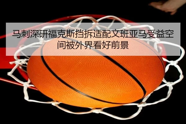 马刺深研福克斯挡拆适配文班亚马受益空间被外界看好前景
